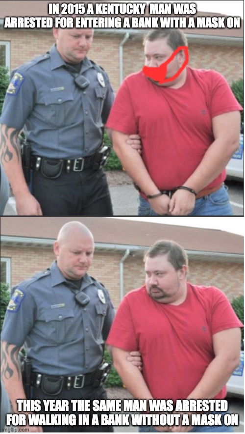 2020 be like: | IN 2015 A KENTUCKY  MAN WAS ARRESTED FOR ENTERING A BANK WITH A MASK ON; THIS YEAR THE SAME MAN WAS ARRESTED FOR WALKING IN A BANK WITHOUT A MASK ON | image tagged in memes,funny,mask,arrested | made w/ Imgflip meme maker
