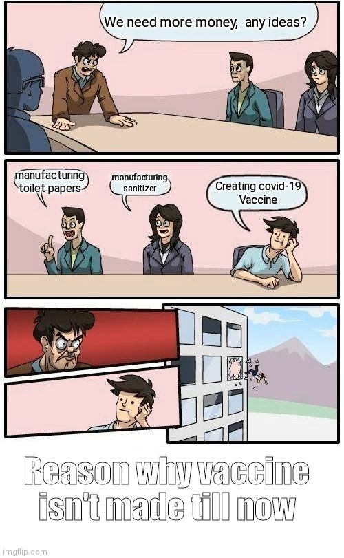 Boardroom Meeting Suggestion Meme | We need more money,  any ideas? manufacturing toilet papers; manufacturing sanitizer; Creating covid-19 
Vaccine; Reason why vaccine isn't made till now | image tagged in memes,boardroom meeting suggestion | made w/ Imgflip meme maker