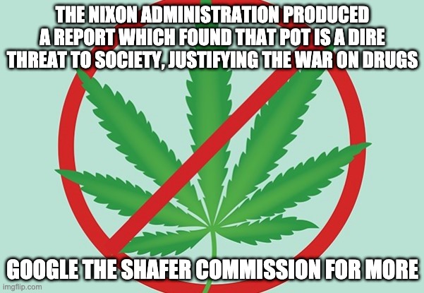 THE NIXON ADMINISTRATION PRODUCED A REPORT WHICH FOUND THAT POT IS A DIRE THREAT TO SOCIETY, JUSTIFYING THE WAR ON DRUGS; GOOGLE THE SHAFER COMMISSION FOR MORE | made w/ Imgflip meme maker