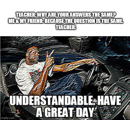 UNDERSTANDABLE, HAVE A GREAT DAY | TEACHER: WHY ARE YOUR ANSWERS THE SAME?
ME & MY FRIEND: BECAUSE THE QUESTION IS THE SAME.
TEACHER: | image tagged in understandable have a great day | made w/ Imgflip meme maker