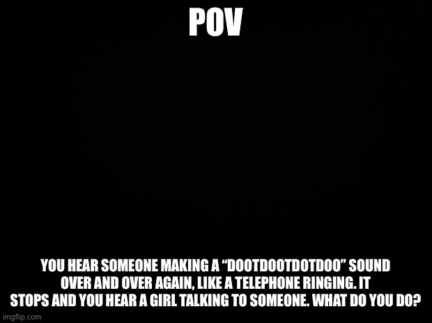 This will contain spoilers for my OC series FATE so beware | POV; YOU HEAR SOMEONE MAKING A “DOOTDOOTDOTDOO” SOUND OVER AND OVER AGAIN, LIKE A TELEPHONE RINGING. IT STOPS AND YOU HEAR A GIRL TALKING TO SOMEONE. WHAT DO YOU DO? | image tagged in black background | made w/ Imgflip meme maker