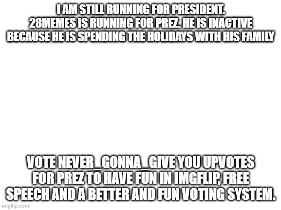Vote Never_gonna_give_you_upvotes | I AM STILL RUNNING FOR PRESIDENT. 28MEMES IS RUNNING FOR PREZ. HE IS INACTIVE BECAUSE HE IS SPENDING THE HOLIDAYS WITH HIS FAMILY; VOTE NEVER_GONNA_GIVE YOU UPVOTES FOR PREZ TO HAVE FUN IN IMGFLIP, FREE SPEECH AND A BETTER AND FUN VOTING SYSTEM. | image tagged in blank white template | made w/ Imgflip meme maker