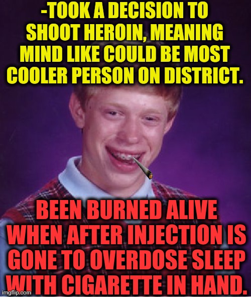 -Away from white rabbit. | -TOOK A DECISION TO SHOOT HEROIN, MEANING MIND LIKE COULD BE MOST COOLER PERSON ON DISTRICT. BEEN BURNED ALIVE WHEN AFTER INJECTION IS GONE TO OVERDOSE SLEEP WITH CIGARETTE IN HAND. | image tagged in memes,bad luck brian,heroin,sleeping beauty,burning man,cigarettes | made w/ Imgflip meme maker