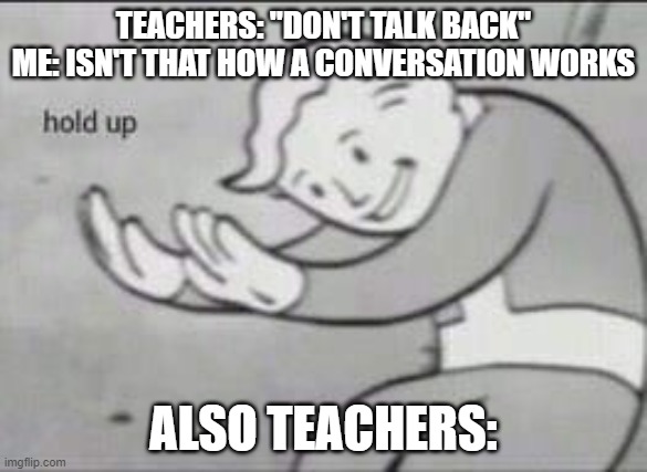 Fallout Hold Up |  TEACHERS: "DON'T TALK BACK"
ME: ISN'T THAT HOW A CONVERSATION WORKS; ALSO TEACHERS: | image tagged in fallout hold up | made w/ Imgflip meme maker