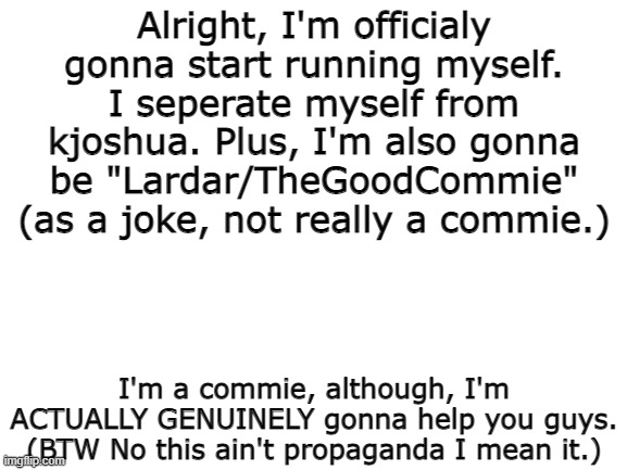 Well, you heard it here, I'm running by myself. Lardar/TheGoodCommie for prez! | Alright, I'm officialy gonna start running myself. I seperate myself from kjoshua. Plus, I'm also gonna be "Lardar/TheGoodCommie" (as a joke, not really a commie.); I'm a commie, although, I'm ACTUALLY GENUINELY gonna help you guys. (BTW No this ain't propaganda I mean it.) | image tagged in blank white template | made w/ Imgflip meme maker