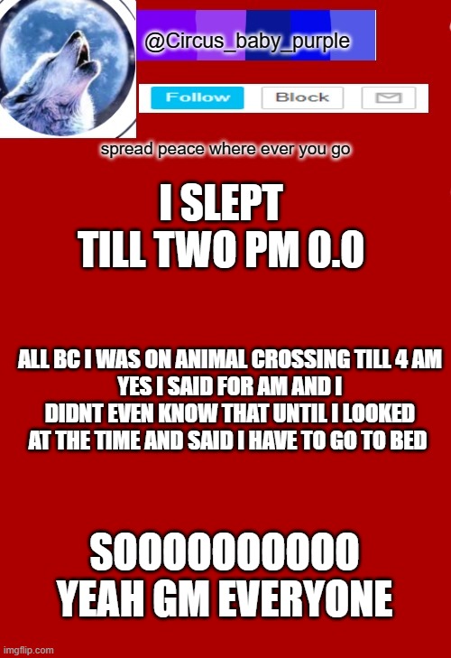 I SLEPT TILL TWO PM 0.0; ALL BC I WAS ON ANIMAL CROSSING TILL 4 AM
YES I SAID FOR AM AND I DIDNT EVEN KNOW THAT UNTIL I LOOKED AT THE TIME AND SAID I HAVE TO GO TO BED; SOOOOOOOOOO YEAH GM EVERYONE | made w/ Imgflip meme maker