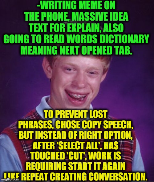 -So nasty sad. | -WRITING MEME ON THE PHONE, MASSIVE IDEA TEXT FOR EXPLAIN, ALSO GOING TO READ WORDS DICTIONARY MEANING NEXT OPENED TAB. TO PREVENT LOST PHRASES, CHOSE COPY SPEECH, BUT INSTEAD OF RIGHT OPTION, AFTER 'SELECT ALL', HAS TOUCHED 'CUT', WORK IS REQUIRING START IT AGAIN LIKE REPEAT CREATING CONVERSATION. | image tagged in memes,bad luck brian,iphone,making memes,copy,cut | made w/ Imgflip meme maker