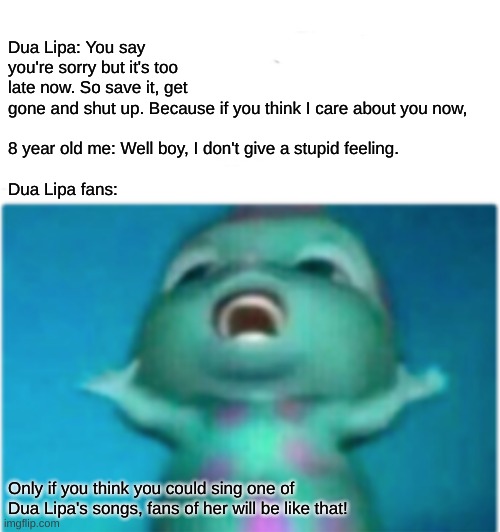 I don't give a stupid feeling (about Bibble) ---- just kidding, I get something about Bibble.. PLEASE USE THIS TEMPLATE!!!!!!!!! | Dua Lipa: You say you're sorry but it's too late now. So save it, get gone and shut up. Because if you think I care about you now,
 
8 year old me: Well boy, I don't give a stupid feeling.
 
Dua Lipa fans:; Only if you think you could sing one of Dua Lipa's songs, fans of her will be like that! | image tagged in bibble singing,dua lipa | made w/ Imgflip meme maker