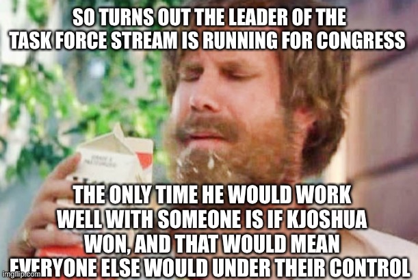 Vote For GreenieMeanie For Congress | SO TURNS OUT THE LEADER OF THE TASK FORCE STREAM IS RUNNING FOR CONGRESS; THE ONLY TIME HE WOULD WORK WELL WITH SOMEONE IS IF KJOSHUA WON, AND THAT WOULD MEAN EVERYONE ELSE WOULD UNDER THEIR CONTROL | image tagged in milk was a bad choice,vote,greeniemeanie,congress,dietaskforce | made w/ Imgflip meme maker