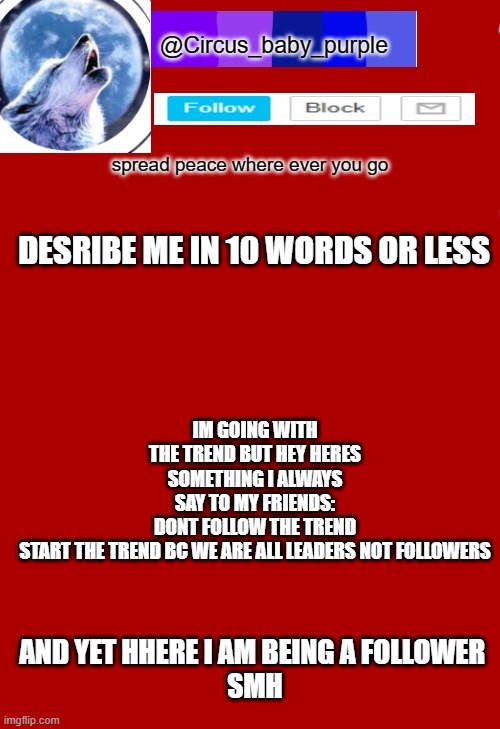 smh at myself while i was making this | IM GOING WITH THE TREND BUT HEY HERES SOMETHING I ALWAYS SAY TO MY FRIENDS:
DONT FOLLOW THE TREND START THE TREND BC WE ARE ALL LEADERS NOT FOLLOWERS; DESRIBE ME IN 10 WORDS OR LESS; AND YET HHERE I AM BEING A FOLLOWER 
SMH | made w/ Imgflip meme maker