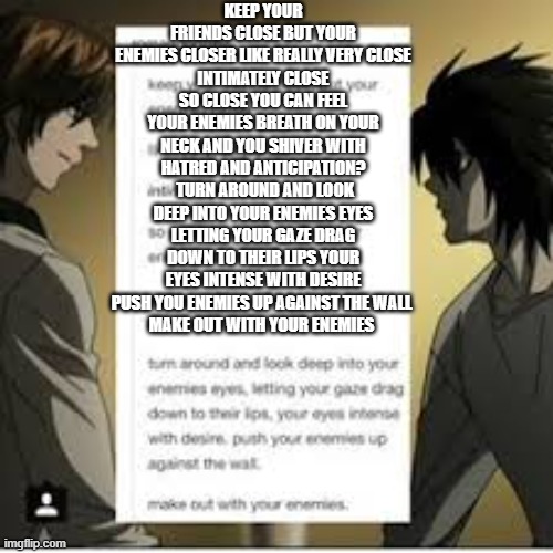 m a k e o u t w i t h y o u r e n e m i e s | KEEP YOUR FRIENDS CLOSE BUT YOUR ENEMIES CLOSER LIKE REALLY VERY CLOSE
INTIMATELY CLOSE SO CLOSE YOU CAN FEEL YOUR ENEMIES BREATH ON YOUR NECK AND YOU SHIVER WITH HATRED AND ANTICIPATION?
 TURN AROUND AND LOOK DEEP INTO YOUR ENEMIES EYES LETTING YOUR GAZE DRAG DOWN TO THEIR LIPS YOUR EYES INTENSE WITH DESIRE PUSH YOU ENEMIES UP AGAINST THE WALL 
MAKE OUT WITH YOUR ENEMIES | made w/ Imgflip meme maker