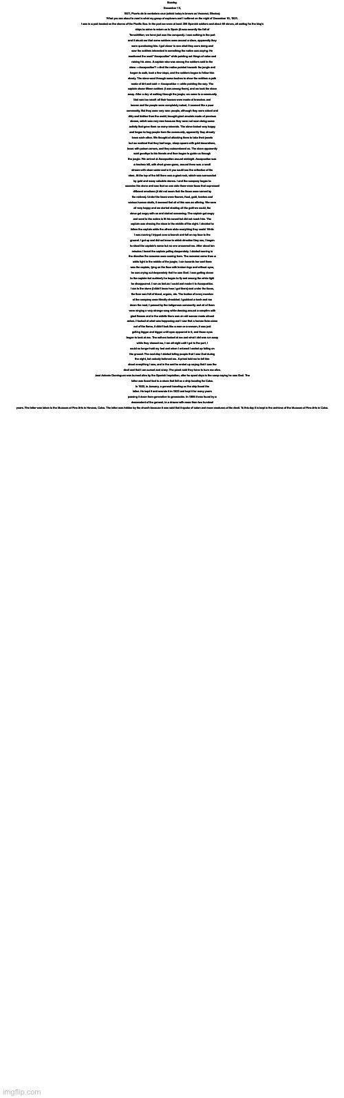 Sunday, December 13, 1521, Puerto de la verdadera cruz (which today is known as Veracruz, Mexico).

What you are about to read is what my group of explorers and I suffered on the night of December 10, 1521.

I was in a port located on the shores of the Pacific Sea. In the port we were at least 250 Spanish soldiers and about 60 slaves, all waiting for the king's ships to arrive to return us to Spain (It was recently the fall of Tenochtitlan, we have just won the conquest). I was walking in the port and it struck me that some soldiers were around a slave, apparently they were questioning him. I got closer to see what they were doing and saw the soldiers interested in something the native was saying: He mentioned the word "Ascapostlan" while pointing out things of value and raising his arms. A captain who was among the soldiers said to the slave —Ascapostlan? —And the native pointed towards the jungle and began to walk, took a few steps, and the soldiers began to follow him slowly. The slave went through some bushes to show the soldiers a path made of dirt and said — Ascapostlan — while pointing the way. The captain chose fifteen soldiers (I was among them), and we took the slave away. After a day of walking through the jungle, we came to a community that was too small: all their houses were made of branches and leaves and the people were completely naked, it seemed like a poor community. But they were very rare: people, although they were naked and dirty and hidden from the world, brought giant amulets made of precious stones, which was very rare because they were not seen doing some activity that gave them so many minerals. The slave looked very happy and began to hug people from the community, apparently they already knew each other. We thought of attacking them to take their jewels but we realized that they had large, sharp spears with gold decorations, bows with poison arrows, and they outnumbered us. The slave apparently said goodbye to his friends and then began to guide us through the jungle. We arrived at Ascapostlan around midnight. Ascapostlan was a treeless hill, with short green grass, around there was a small stream with clean water and in it you could see the reflection of the stars. At the top of the hill there was a giant rock, which was surrounded by gold and many valuable stones. I and the company began to examine the stone and saw that on one side there were faces that expressed different emotions (it did not seem that the faces were carved by the natives). Under the faces were flowers, food, gold, torches and various human skulls, it seemed that all of this was an offering. We were all very happy and we started stealing all the gold we could, the slave got angry with us and started screaming. The captain got angry and went to the native to fit his sword but did not reach him. The captain was chasing the slave in the middle of the night. I decided to follow the captain while the others stole everything they could. While I was running I tripped over a branch and fell on my face to the ground. I got up and did not know in which direction they ran, I began to shout the captain's name but no one answered me. After about ten minutes I heard the captain yelling desperately. I started running in the direction the screams were coming from. The screams came from a white light in the middle of the jungle, I ran towards her and there was the captain, lying on the floor with broken legs and without eyes, he was crying out desperately that he saw God. I was getting closer to the captain but suddenly he began to fly and among the white light he disappeared. I ran as fast as I could and made it to Ascapostlan. I ran to the stone (I didn't know how I got there) and under the faces, the floor was full of blood, organs, etc. The bodies of every member of the company were literally shredded. I grabbed a torch and ran down the road, I passed by the indigenous community and all of them were singing a very strange song while dancing around a campfire with giant flames and in the middle there was an old woman made almost ashes. I looked at what was happening and I saw that a human form came out of the flame, it didn't look like a man or a woman, it was just getting bigger and bigger until eyes appeared in it, and those eyes began to look at me. The natives looked at me and what I did was run away while they chased me, I ran all night until I got to the port, I could no longer hold my feet and when I entered I ended up falling on the ground. The next day I started telling people that I saw God during the night, but nobody believed me. A priest told me to tell him about everything I saw, and in the end he ended up saying that I saw the devil and that I am cursed and crazy. The priest said they have to burn me alive.

José Antonio Domínguez was burned alive by the Spanish Inquisition, after he spent days in the camp saying he saw God. The letter was found tied to a stone that fell on a ship heading for Cuba. In 1522, in January, a general traveling on the ship found the letter. He kept it and rewrote it in 1522 and kept it for many years passing it down from generation to generación. In 1866 it was found by a descendant of the general, in a drawer with more than two hundred years. The letter was taken to the Museum of Fine Arts in Havana, Cuba. The letter was hidden by the church because it was said that it spoke of satan and more creatures of the devil. To this day it is kept in the archives of the Museum of Fine Arts in Cuba. | image tagged in blank white template | made w/ Imgflip meme maker