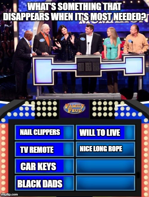 Survey Says | WHAT'S SOMETHING THAT DISAPPEARS WHEN IT'S MOST NEEDED? WILL TO LIVE; NAIL CLIPPERS; NICE LONG ROPE; TV REMOTE; CAR KEYS; BLACK DADS | image tagged in family feud | made w/ Imgflip meme maker