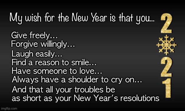 New year’s | My wish for the New Year is that you... Give freely...
Forgive willingly... Laugh easily... 
Find a reason to smile... Have someone to love...
Always have a shoulder to cry on... And that all your troubles be as short as your New Year's resolutions | image tagged in 2021 | made w/ Imgflip meme maker