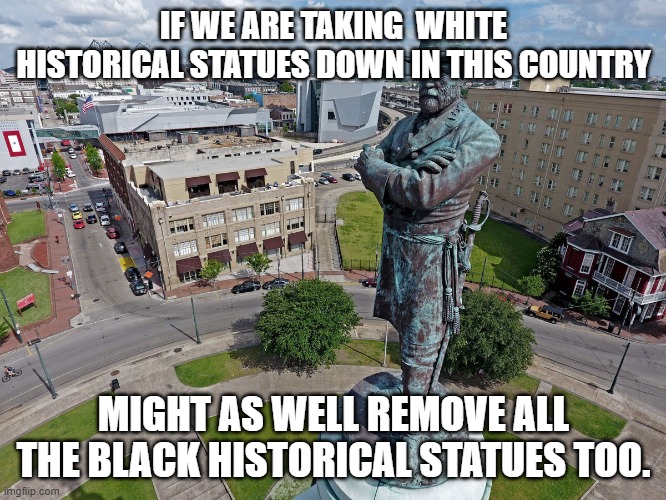 White Historical Monuments being taken down. | IF WE ARE TAKING  WHITE HISTORICAL STATUES DOWN IN THIS COUNTRY; MIGHT AS WELL REMOVE ALL THE BLACK HISTORICAL STATUES TOO. | image tagged in robert e lee statue | made w/ Imgflip meme maker