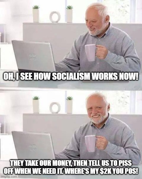If only there was a system of government that didn't steal from the people, but let them keep it so they'd already have it. | OH, I SEE HOW SOCIALISM WORKS NOW! THEY TAKE OUR MONEY, THEN TELL US TO PISS OFF WHEN WE NEED IT. WHERE'S MY $2K YOU POS! | image tagged in memes,hide the pain harold,socialism sucks,socialism kills,bread lines for everyone,maga | made w/ Imgflip meme maker