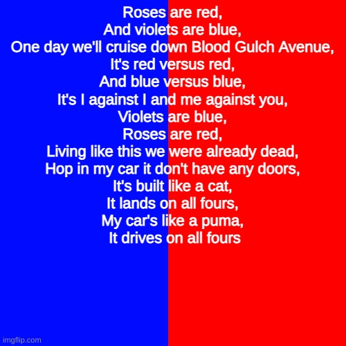 Roses are red, And violets are blue, One day we'll cruise down Blood Gulch Avenue, It's red versus red, And blue versus blue, It | Roses are red, 

And violets are blue, 

One day we'll cruise down Blood Gulch Avenue, 

It's red versus red, 

And blue versus blue, 

It's I against I and me against you, 

Violets are blue, 

Roses are red, 

Living like this we were already dead, 

Hop in my car it don't have any doors, 

It's built like a cat, 

It lands on all fours, 

My car's like a puma, 

It drives on all fours | image tagged in red vs blue,blood gulch avenue | made w/ Imgflip meme maker