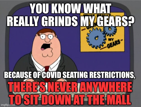 Peter Griffin News Meme | YOU KNOW WHAT REALLY GRINDS MY GEARS? BECAUSE OF COVID SEATING RESTRICTIONS, THERE’S NEVER ANYWHERE TO SIT DOWN AT THE MALL | image tagged in memes,peter griffin news,covid-19,mall,sit down | made w/ Imgflip meme maker