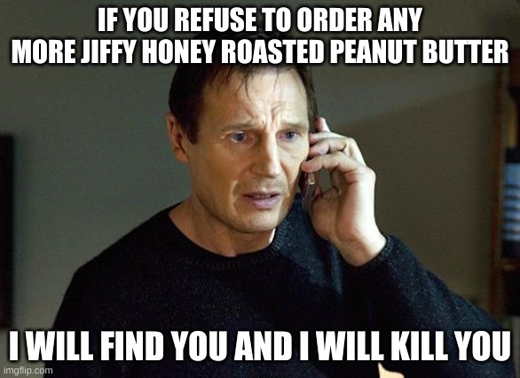 I Will Find You And I Will Kill You | IF YOU REFUSE TO ORDER ANY MORE JIFFY HONEY ROASTED PEANUT BUTTER; I WILL FIND YOU AND I WILL KILL YOU | image tagged in i will find you and i will kill you | made w/ Imgflip meme maker