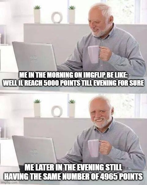 Hide the Pain Harold Meme | ME IN THE MORNING ON IMGFLIP BE LIKE:
WELL IL REACH 5000 POINTS TILL EVENING FOR SURE; ME LATER IN THE EVENING STILL HAVING THE SAME NUMBER OF 4965 POINTS | image tagged in memes,hide the pain harold | made w/ Imgflip meme maker