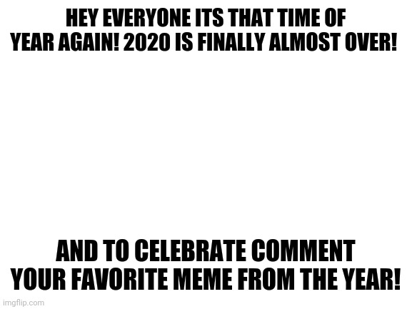 Let's wrap this year up with some good times! | HEY EVERYONE ITS THAT TIME OF YEAR AGAIN! 2020 IS FINALLY ALMOST OVER! AND TO CELEBRATE COMMENT YOUR FAVORITE MEME FROM THE YEAR! | image tagged in blank white template | made w/ Imgflip meme maker