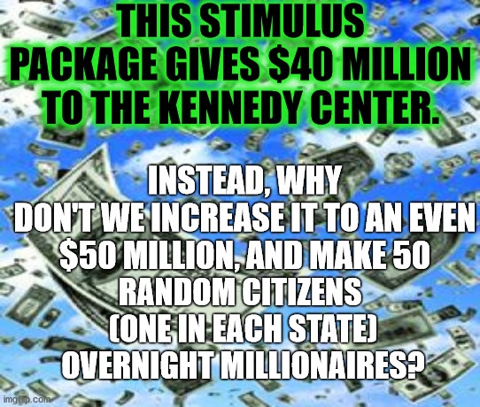 Wealth redistribution we can all live with | THIS STIMULUS PACKAGE GIVES $40 MILLION TO THE KENNEDY CENTER. INSTEAD, WHY DON'T WE INCREASE IT TO AN EVEN
$50 MILLION, AND MAKE 50; RANDOM CITIZENS 
(ONE IN EACH STATE)
OVERNIGHT MILLIONAIRES? | image tagged in raining money,stimulus,taxes | made w/ Imgflip meme maker