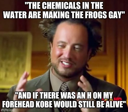 Ancient Aliens Meme | "THE CHEMICALS IN THE WATER ARE MAKING THE FROGS GAY"; "AND IF THERE WAS AN H ON MY FOREHEAD KOBE WOULD STILL BE ALIVE" | image tagged in memes,ancient aliens | made w/ Imgflip meme maker