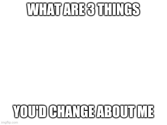 Blank White Template | WHAT ARE 3 THINGS; YOU'D CHANGE ABOUT ME | image tagged in blank white template | made w/ Imgflip meme maker