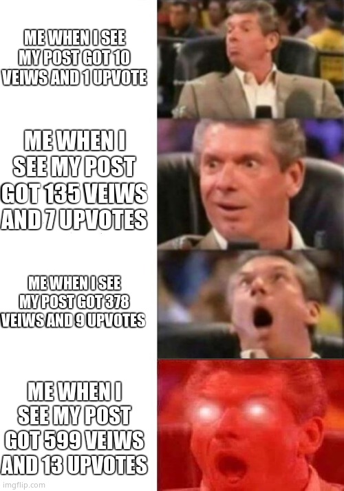 Mr. McMahon reaction | ME WHEN I SEE MY POST GOT 10 VEIWS AND 1 UPVOTE; ME WHEN I SEE MY POST GOT 135 VEIWS AND 7 UPVOTES; ME WHEN I SEE MY POST GOT 378 VEIWS AND 9 UPVOTES; ME WHEN I SEE MY POST GOT 599 VEIWS AND 13 UPVOTES | image tagged in mr mcmahon reaction | made w/ Imgflip meme maker