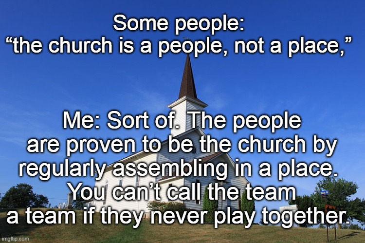 Go to church, pandemic or not. Unless you are Providentially hindered by your health or something else out of your control. | Some people: 
“the church is a people, not a place,”; Me: Sort of. The people are proven to be the church by regularly assembling in a place. 
You can’t call the team a team if they never play together. | image tagged in pandemic,lockdown,religious freedom,tyranny,james coates,memes | made w/ Imgflip meme maker