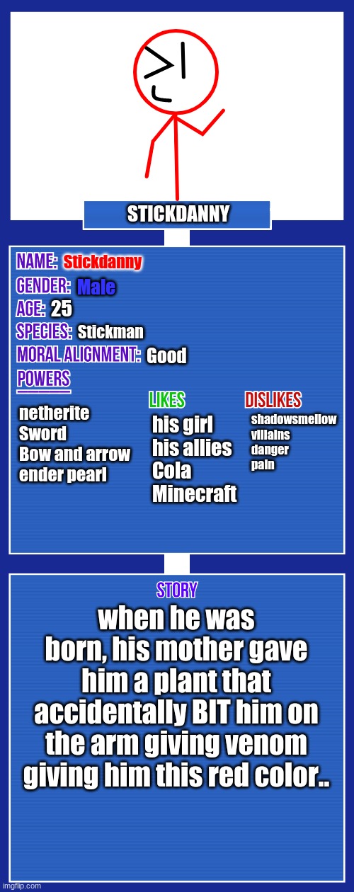 updated the Bio | STICKDANNY; Stickdanny; Male; 25; Stickman; Good; netherite Sword
Bow and arrow
ender pearl; shadowsmellow
villains
danger
pain; his girl
his allies
Cola
Minecraft; when he was born, his mother gave him a plant that accidentally BIT him on the arm giving venom giving him this red color.. | image tagged in oc full showcase v2,stickdanny | made w/ Imgflip meme maker