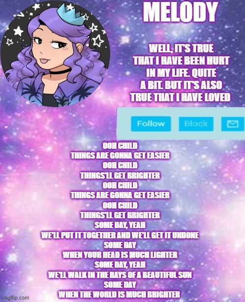. | OOH CHILD
THINGS ARE GONNA GET EASIER
OOH CHILD
THINGS'LL GET BRIGHTER
OOH CHILD
THINGS ARE GONNA GET EASIER
OOH CHILD
THINGS'LL GET BRIGHTER
SOME DAY, YEAH
WE'LL PUT IT TOGETHER AND WE'LL GET IT UNDONE
SOME DAY
WHEN YOUR HEAD IS MUCH LIGHTER
SOME DAY, YEAH
WE'LL WALK IN THE RAYS OF A BEAUTIFUL SUN
SOME DAY
WHEN THE WORLD IS MUCH BRIGHTER | image tagged in ya girl queen | made w/ Imgflip meme maker