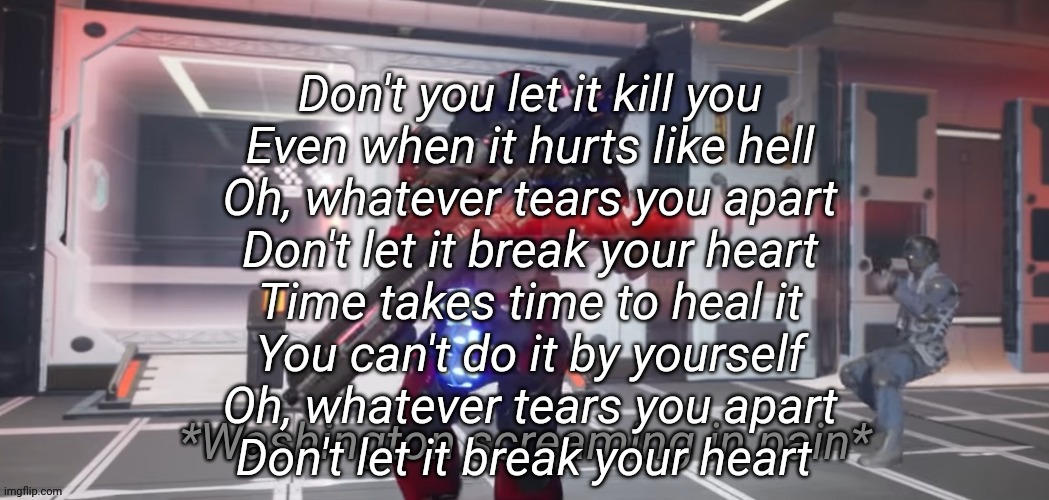 Me rn: | Don't you let it kill you
Even when it hurts like hell
Oh, whatever tears you apart
Don't let it break your heart
Time takes time to heal it
You can't do it by yourself
Oh, whatever tears you apart
Don't let it break your heart | image tagged in washington screaming in pain | made w/ Imgflip meme maker