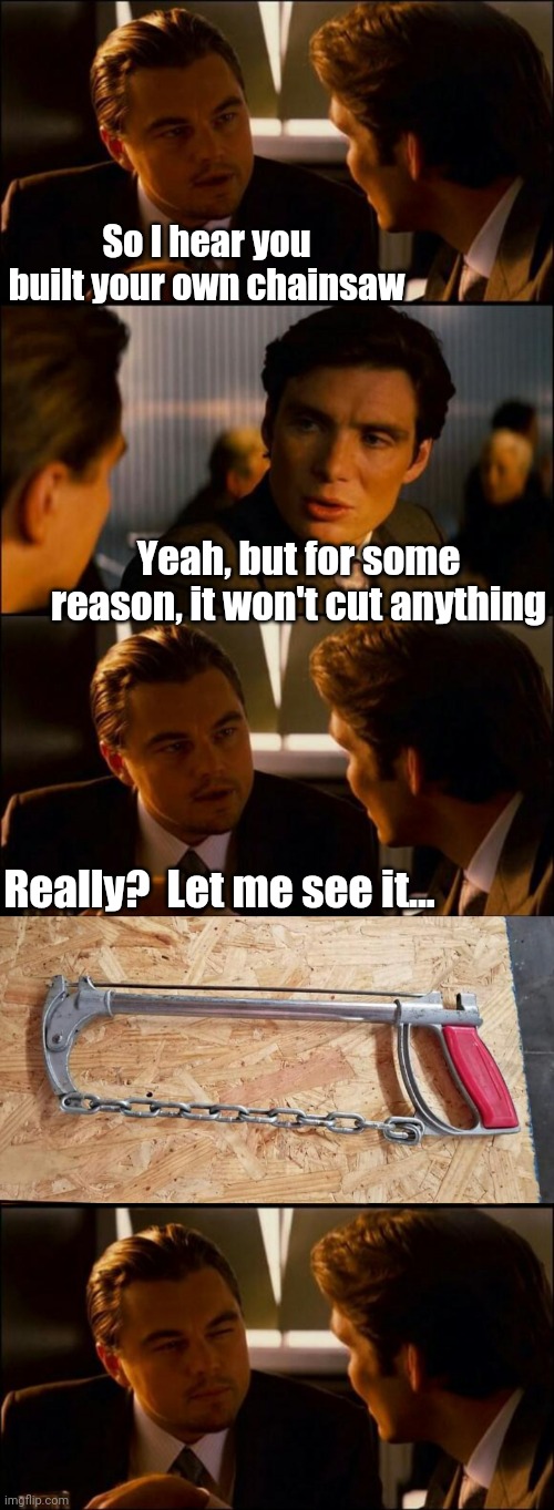 Not the sharpest saw in the shed | So I hear you built your own chainsaw; Yeah, but for some reason, it won't cut anything; Really?  Let me see it... | image tagged in chainsaw,eyeroll,inception,bad pun,bad memes | made w/ Imgflip meme maker