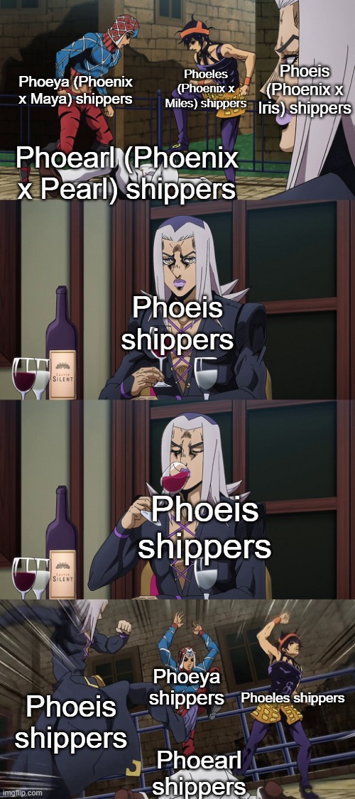 There are only three good Phoenix ships | Phoeis (Phoenix x Iris) shippers; Phoeya (Phoenix x Maya) shippers; Phoeles (Phoenix x Miles) shippers; Phoearl (Phoenix x Pearl) shippers; Phoeis shippers; Phoeis shippers; Phoeya shippers; Phoeles shippers; Phoeis shippers; Phoearl shippers | image tagged in abbacchio joins in the fun,ace attorney | made w/ Imgflip meme maker