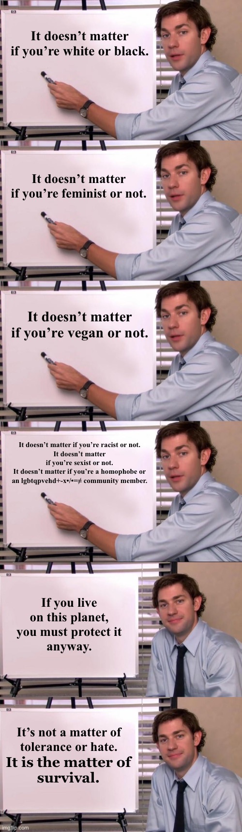 It doesn’t matter
if you’re white or black. It doesn’t matter
if you’re feminist or not. It doesn’t matter
if you’re vegan or not. It doesn’t matter if you’re racist or not.
It doesn’t matter if you’re sexist or not.
It doesn’t matter if you’re a homophobe or an lgbtqpvehd+-x•/•=≠ community member. If you live
on this planet,
you must protect it
anyway. It’s not a matter of
tolerance or hate. It is the matter of
survival. | image tagged in jim halpert explains,memes,truth hurts,climate change,so true memes,truth | made w/ Imgflip meme maker