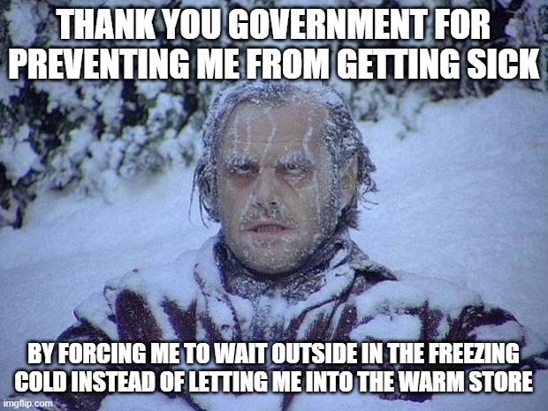 Jack Nicholson The Shining Snow | THANK YOU GOVERNMENT FOR PREVENTING ME FROM GETTING SICK; BY FORCING ME TO WAIT OUTSIDE IN THE FREEZING COLD INSTEAD OF LETTING ME INTO THE WARM STORE | image tagged in memes,jack nicholson the shining snow | made w/ Imgflip meme maker