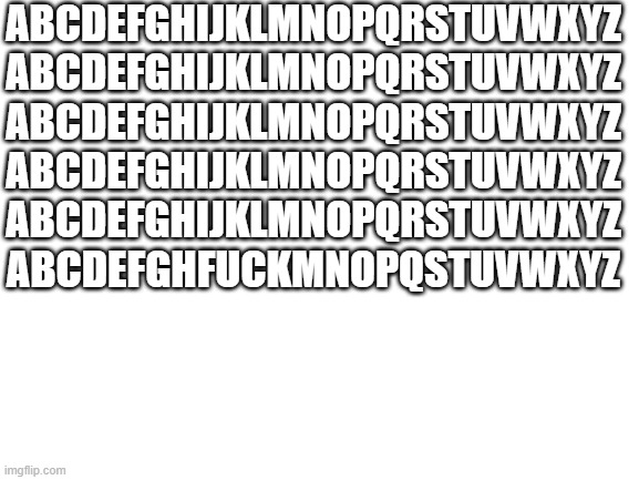 Blank White Template | ABCDEFGHIJKLMNOPQRSTUVWXYZ ABCDEFGHIJKLMNOPQRSTUVWXYZ ABCDEFGHIJKLMNOPQRSTUVWXYZ ABCDEFGHIJKLMNOPQRSTUVWXYZ ABCDEFGHIJKLMNOPQRSTUVWXYZ ABCDEFGHFUCKMNOPQSTUVWXYZ | image tagged in blank white template | made w/ Imgflip meme maker