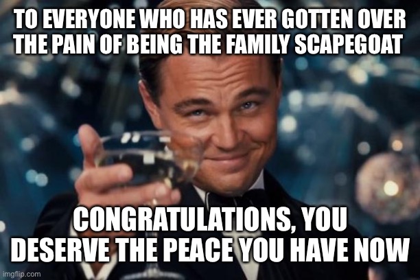Leonardo Dicaprio Cheers | TO EVERYONE WHO HAS EVER GOTTEN OVER THE PAIN OF BEING THE FAMILY SCAPEGOAT; CONGRATULATIONS, YOU DESERVE THE PEACE YOU HAVE NOW | image tagged in memes,leonardo dicaprio cheers | made w/ Imgflip meme maker