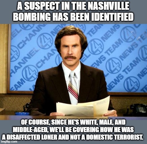 BREAKING NEWS | A SUSPECT IN THE NASHVILLE BOMBING HAS BEEN IDENTIFIED; OF COURSE, SINCE HE'S WHITE, MALE, AND MIDDLE-AGED, WE'LL BE COVERING HOW HE WAS A DISAFFECTED LONER AND NOT A DOMESTIC TERRORIST. | image tagged in breaking news | made w/ Imgflip meme maker