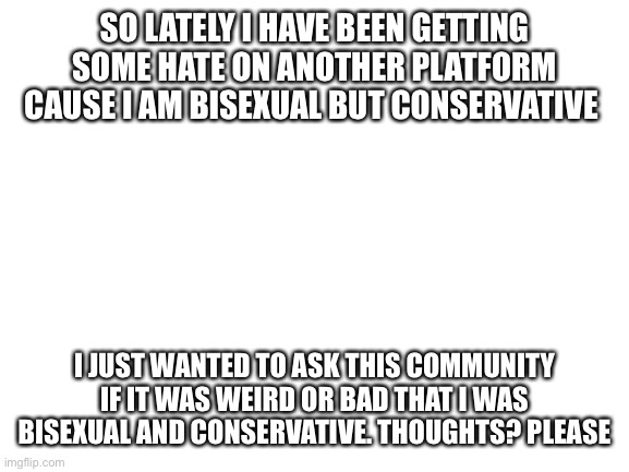 Just figured I would ask and try and look from a different stand point | SO LATELY I HAVE BEEN GETTING SOME HATE ON ANOTHER PLATFORM CAUSE I AM BISEXUAL BUT CONSERVATIVE; I JUST WANTED TO ASK THIS COMMUNITY IF IT WAS WEIRD OR BAD THAT I WAS BISEXUAL AND CONSERVATIVE. THOUGHTS? PLEASE | image tagged in blank white template | made w/ Imgflip meme maker