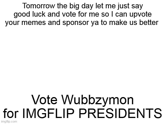 Wubbzymon for IMGFLIP PRESIDENT | Tomorrow the big day let me just say good luck and vote for me so I can upvote your memes and sponsor ya to make us better; Vote Wubbzymon for IMGFLIP PRESIDENTS | image tagged in blank white template,imgflip,president | made w/ Imgflip meme maker