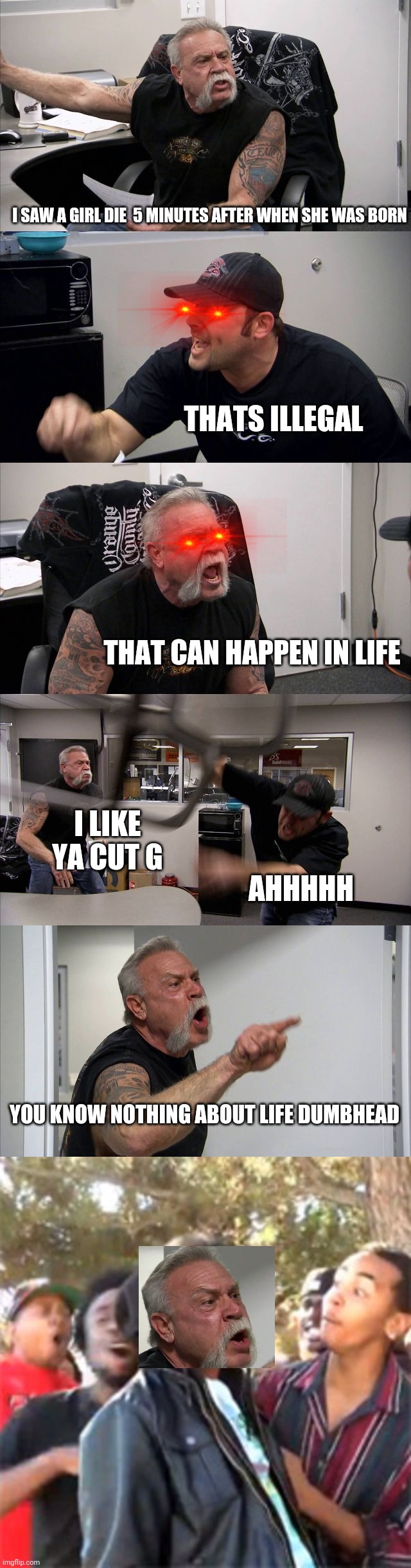 OOF btw this isnt a repost i couldn't post in the fun stream | I SAW A GIRL DIE  5 MINUTES AFTER WHEN SHE WAS BORN; THATS ILLEGAL; THAT CAN HAPPEN IN LIFE; AHHHHH; I LIKE YA CUT G; YOU KNOW NOTHING ABOUT LIFE DUMBHEAD | image tagged in memes,american chopper argument,black boy roast | made w/ Imgflip meme maker