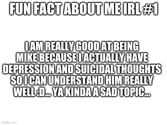 heh this is all true my friends... | FUN FACT ABOUT ME IRL #1; I AM REALLY GOOD AT BEING MIKE BECAUSE I ACTUALLY HAVE DEPRESSION AND SUICIDAL THOUGHTS SO I CAN UNDERSTAND HIM REALLY WELL :D... YA KINDA A SAD TOPIC... | image tagged in blank white template | made w/ Imgflip meme maker