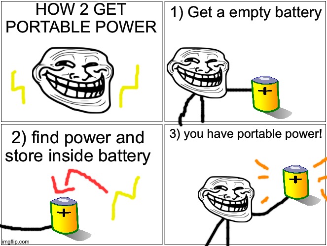 howz to mak portabel powerr!!11!!!111!! |  HOW 2 GET PORTABLE POWER; 1) Get a empty battery; 3) you have portable power! 2) find power and store inside battery | image tagged in memes,blank comic panel 2x2,troll face,battery,power,comics/cartoons | made w/ Imgflip meme maker