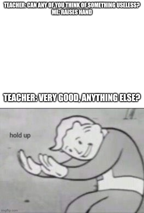 TEACHER: CAN ANY OF YOU THINK OF SOMETHING USELESS?

ME: RAISES HAND; TEACHER: VERY GOOD, ANYTHING ELSE? | image tagged in blank white template,fallout hold up | made w/ Imgflip meme maker