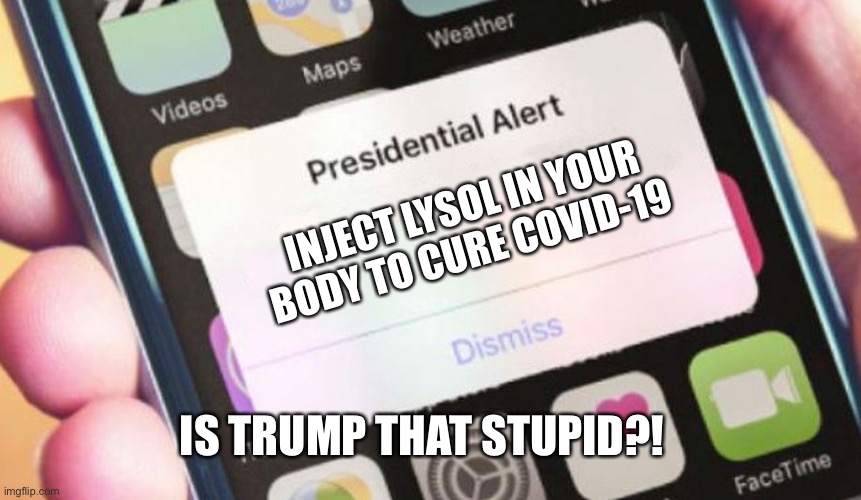 How Stupid Trump Can Be | INJECT LYSOL IN YOUR BODY TO CURE COVID-19; IS TRUMP THAT STUPID?! | image tagged in memes,presidential alert | made w/ Imgflip meme maker