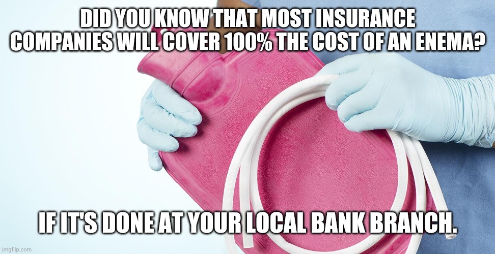 Insurance | DID YOU KNOW THAT MOST INSURANCE COMPANIES WILL COVER 100% THE COST OF AN ENEMA? IF IT'S DONE AT YOUR LOCAL BANK BRANCH. | image tagged in funny memes,aint nobody got time for that,so i got that goin for me which is nice,what if i told you | made w/ Imgflip meme maker