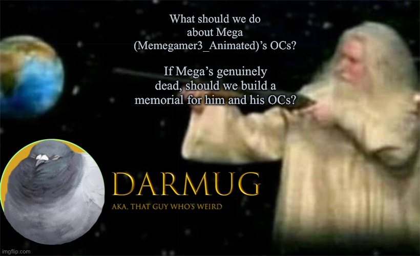 This question is serious | What should we do about Mega (Memegamer3_Animated)’s OCs? If Mega’s genuinely dead, should we build a memorial for him and his OCs? | image tagged in darmug announcement template | made w/ Imgflip meme maker