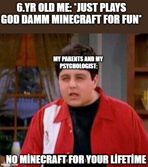 WHY..... JUST WHY MY PARENTS | 6.YR OLD ME: *JUST PLAYS GOD DAMM MINECRAFT FOR FUN*; MY PARENTS AND MY 
PSYCHOLOGIST:; NO MİNECRAFT FOR YOUR LİFETİME | image tagged in videogames | made w/ Imgflip meme maker